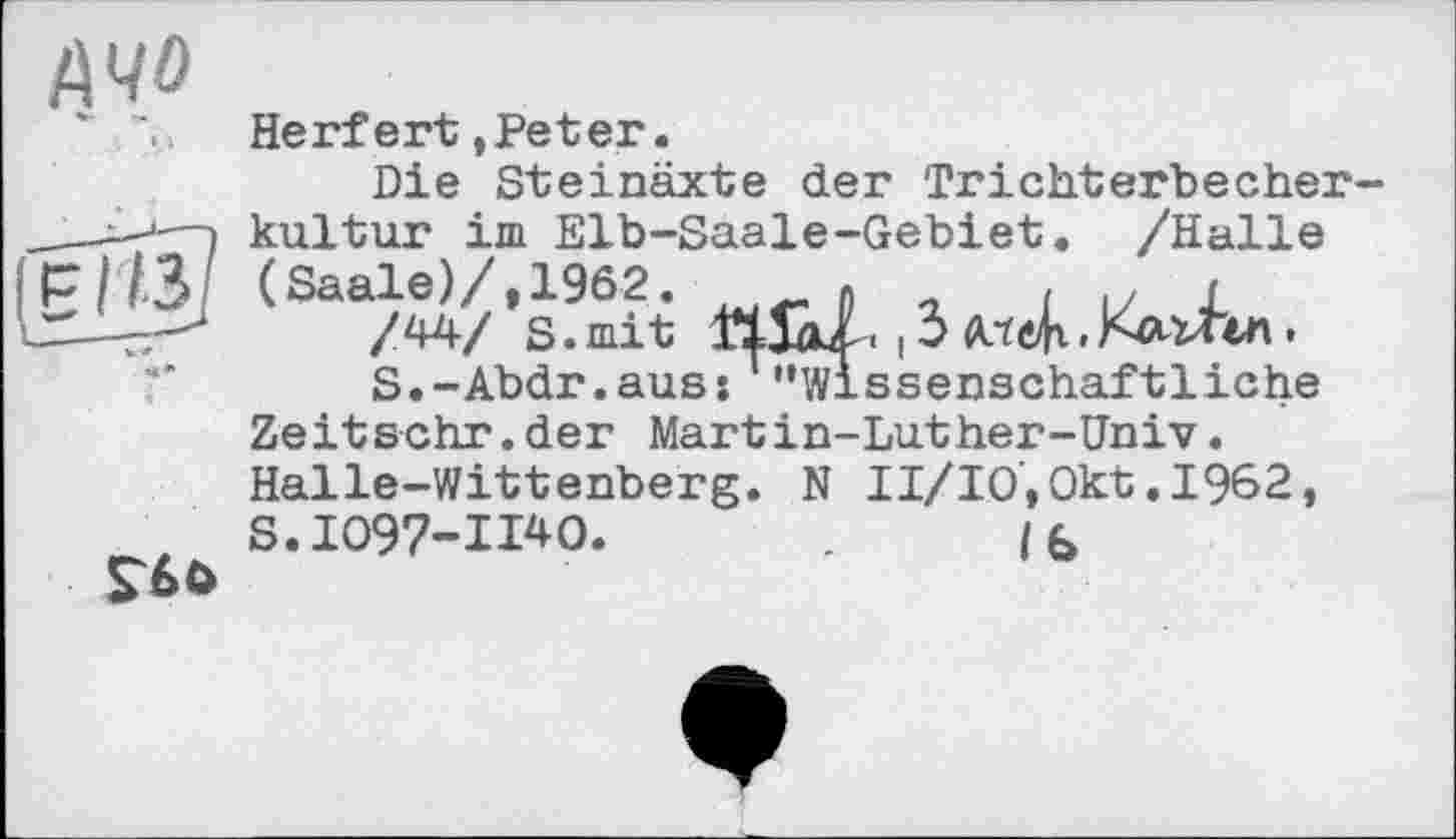 ﻿Ачо
».1
ієн?
V *
•і
Herfert »Peter.
Die Steinäxte der Trichterbecherkultur im Elb-Saale-Gebiet. /Halle (Saale)/,1962.	» , i и J
s.mit mal. ,3
S.-Abdr.aus: "Wissenschaftliche Zeitschr.der Martin-Luther-Univ. Halle-Wittenberg. N II/IO',Okt .1962, S.1097-11*0.	. /b